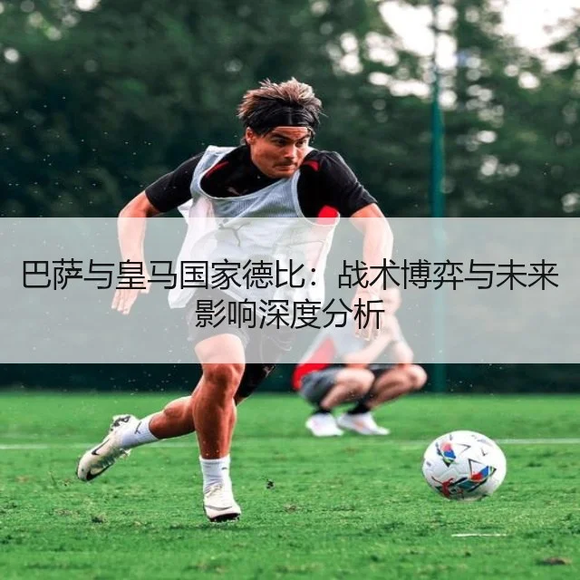巴萨与皇马国家德比：战术博弈与未来影响深度分析