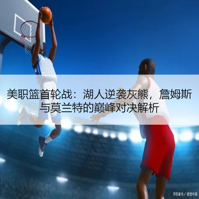 美职篮首轮战：湖人逆袭灰熊，詹姆斯与莫兰特的巅峰对决解析