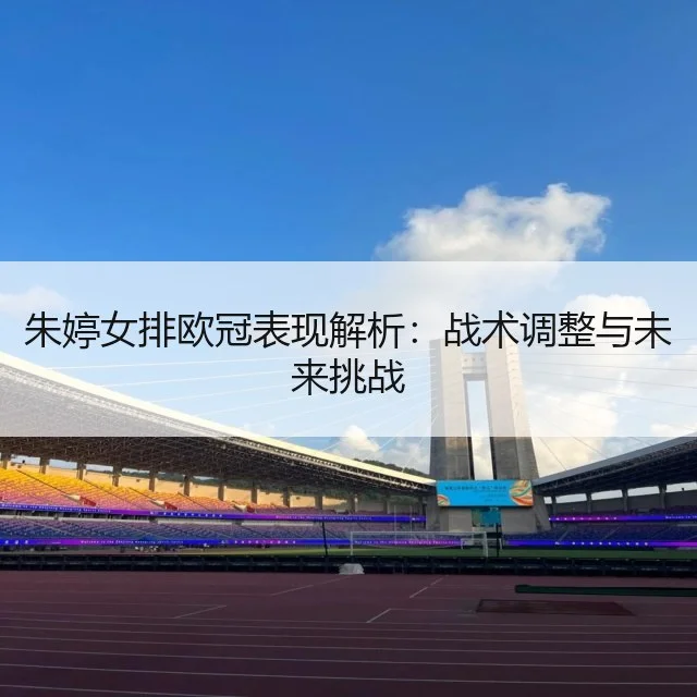 朱婷女排欧冠表现解析:战术调整与未来挑战